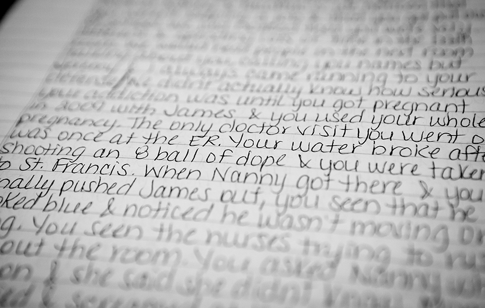 "Your water broke after shooting an eight ball of dope and you were taken to St. Francis. When Nanny got there and you finally pushed James out, you seen that he looked blue and noticed he wasn't moving ..."  Tera's "impact letter" written from the perspective of her oldest son recalls the birth of her third son, James, now 7. James was born at 7 months old, very sick and addicted to heroin. He barely survived, staying in the NICU for months. As he fought for his life, Tera would visit the hospital, shooting heroin in the parking deck before coming in to see him.